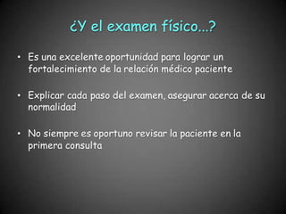 ¿Y el examen físico...?
• Es una excelente oportunidad para lograr un
fortalecimiento de la relación médico paciente
• Explicar cada paso del examen, asegurar acerca de su
normalidad
• No siempre es oportuno revisar la paciente en la
primera consulta
 