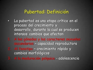 • La pubertad es una etapa crítica en el
proceso del crecimiento y
desarrollo, durante la cual se producen
intensos cambios que afectan:
1. A las gónadas y los caracteres sexuales
secundarios – capacidad reproductora
2. Al fenotipo – crecimiento rápido y
cambios morfológicos
3. A la maduración psíquica - adolescencia
Pubertad: Definición
 