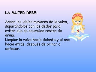 LA MUJER DEBE:
Asear los labios mayores de la vulva,
separándolos con los dedos para
evitar que se acumulen restos de
orina.
Limpiar la vulva hacia delante y el ano
hacia atrás, después de orinar o
defecar.
 