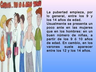La pubertad empieza, por
lo general, entre los 9 y
los 14 años de edad.
Usualmente se presenta un
poco ante en las mujeres
que en los hombres: en un
buen número de niñas, a
partir de los 9 ó 10 años
de edad. En cambio, en los
varones suele aparecer
entre los 12 y los 14 años.
 