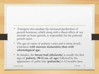 • Estrogens also mediate the increased production of
growth hormone, which along with a direct effect of sex
steroids on bone growth, is responsible for the pubertal
growth spurt.
• The age of onset of puberty varies and is more closely
correlated with osseous maturation than with
chronological age.
• In females, the breast bud (thelarche) is usually the first
sign of puberty (10-11 yrs. of age) followed by the
appearance of pubic hair (pubarche) 6-12 months later.
8/28/2020pubertal disorders 15
 