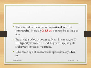 • The interval to the onset of menstrual activity
(menarche) is usually 2-2.5 yr. but may be as long as
6 yr.
• Peak height velocity occurs early (at breast stages II-
III, typically between 11 and 12 yrs. of age) in girls
and always precedes menarche.
• The mean age of menarche is approximately 12.75
yr.
8/28/2020pubertal disorders 16
 