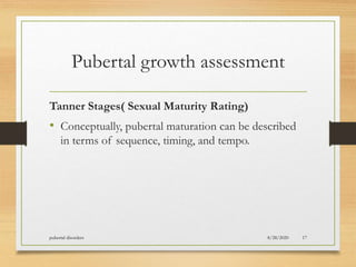 Pubertal growth assessment
Tanner Stages( Sexual Maturity Rating)
• Conceptually, pubertal maturation can be described
in terms of sequence, timing, and tempo.
8/28/2020pubertal disorders 17
 