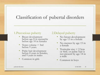 Classification of pubertal disorders
1.Precocious puberty
• Breast development
before age 8 or menarche
before age 10 in females
• Testes volume > 3ml
before 9 years.
• Pubic hair development
before 8 years in females,
and 9 years in males
• Common in girls
2.Delayed puberty
• No breast development
by age 13 in a female
• No menses by age 15 in
a female
• Testicular size < 2.5cm
or 4mL or pubic hair is
not present by age 14 in
a male
• Common in boys
8/28/2020pubertal disorders 21
 