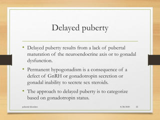 Delayed puberty
• Delayed puberty results from a lack of pubertal
maturation of the neuroendocrine axis or to gonadal
dysfunction.
• Permanent hypogonadism is a consequence of a
defect of GnRH or gonadotropin secretion or
gonadal inability to secrete sex steroids.
• The approach to delayed puberty is to categorize
based on gonadotropin status.
8/28/2020pubertal disorders 22
 