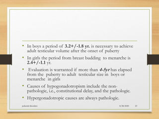 • In boys a period of 3.2+/-1.8 yr. is necessary to achieve
adult testicular volume after the onset of puberty
• In girls the period from breast budding to menarche is
2.4+/-1.1 yr.
• Evaluation is warranted if more than 4-5yr has elapsed
from the puberty to adult testicular size in boys or
menarche in girls
• Causes of hypogonadotropism include the non-
pathologic, i.e., constitutional delay, and the pathologic.
• Hypergonadotropic causes are always pathologic.
8/28/2020pubertal disorders 23
 