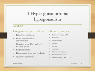 1.Hyper gonadotropic
hypogonadism
MALES
Congenital abnormalities
• Klinefelter syndrome
• Other chromosomal
abnormalities
• Mutation in the FSH and LH
receptor genes
• Cryptorchidism
• Disorders of androgen synthesis
• Myotonic dystrophy
Acquired causes
• Infection-mumps, AIDS
• Radiation
• Chemotherapy
• Trauma
• Torsion
• varicocele
• Glucocorticoids excess
• Environmental toxin
• Chronic illness( CRF, CLD)
8/28/2020pubertal disorders 26
 