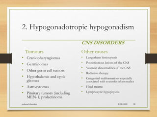 2. Hypogonadotropic hypogonadism
Tumours
• Craniopharyngiomas
• Germinomas
• Other germ cell tumors
• Hypothalamic and optic
gliomas
• Astrocytomas
• Pituitary tumors (including
MEN-1, prolactinoma
CNS DISORDERS
Other causes
• Langerhans histiocytosis
• Postinfectious lesions of the CNS
• Vascular abnormalities of the CNS
• Radiation therapy
• Congenital malformations especially
associated with craniofacial anomalies
• Head trauma
• Lymphocytic hypophysitis
8/28/2020pubertal disorders 28
 