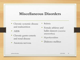 Miscellaneous Disorders
• Chronic systemic disease
and malnutrition
• AIDS
• Chronic gastro-enteric
and renal disease
• Anorexia nervosa
• Bulimia
• Female athletes and
ballet dancers (exercise
amenorrhea)
• Hypothyroidism
• Diabetes mellitus
8/28/2020pubertal disorders 30
 