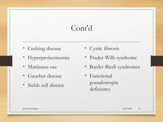 Cont'd
• Cushing disease
• Hyperprolactinemia
• Marijuana use
• Gaucher disease
• Sickle cell disease
• Cystic fibrosis
• Prader-Willi syndrome
• Bardet-Biedl syndromes
• Functional
gonadotropin
deficiency
8/28/2020pubertal disorders 31
 
