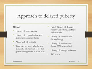 Approach to delayed puberty
History
• Histroy of birth trauma
• History of cryptochidism and
micropenis during infancy.
• Abnormal of genitalia
• Time gap between telarche and
menarche or duration of of full
genital enlargement to adult size
• Family history of delayed
puberty , infertility, deafness
and anosmia
• History of radiation and
chemotherapy
• History of autoimmune
disease(DM, thyroiditis)
• History of mumps infection
• RVI status
8/28/2020pubertal disorders 32
 