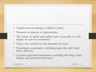 • Vaginal mucosa changes( reddish to pink)
• Presence or absence of galactorrhea
• The extent of pubic and axillary hair is assessed, as is the
degree of acne or comedones
• Check the scrotum for the presence of testes
• Neurologic examination including optic disc and visual
field, olfaction.
• Complete physical examination, including the lungs, heart,
kidney, and gastrointestinal tract
8/28/2020pubertal disorders 35
 