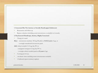 1. Concerned But Not Anxious or Socially Handicapped Adolescent
• Reassurance and follow-up
• Repeat evaluation (including serum testosterone or estradiol) in 6 months
2. Psychosocial Handicaps, Anxiety, Highly Concerned
• Therapy for 4 month
Boys: - testosterone enanthate 100 mg IM q4wk at 14-14.5 years of age, or
- overnight transdermal testosterone patch
Girls: ethinyl estradiol 5-10 mg/day PO or
-conjugated estrogens 0.3 mg/day PO or
- overnight ethinyl estradiol patch at 13 years of age
• No therapy for 4-6 mo;
• reevaluate status including serum testosteroneor estradiol;
• if indicated repeat treatment regimen
8/28/2020pubertal disorders 41
 