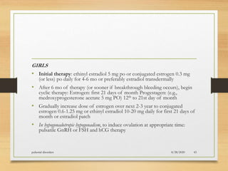 GIRLS
• Initial therapy: ethinyl estradiol 5 mg po or conjugated estrogen 0.3 mg
(or less) po daily for 4-6 mo or preferably estradiol transdermally
• After 6 mo of therapy (or sooner if breakthrough bleeding occurs), begin
cyclic therapy: Estrogen: first 21 days of month Progestagen: (e.g.,
medroxyprogesterone acetate 5 mg PO) 12th to 21st day of month
• Gradually increase dose of estrogen over next 2-3 year to conjugated
estrogen 0.6-1.25 mg or ethinyl estradiol 10-20 mg daily for first 21 days of
month or estradiol patch
• In hypogonadotropic hypogonadism, to induce ovulation at appropriate time:
pulsatile GnRH or FSH and hCG therapy
8/28/2020pubertal disorders 43
 