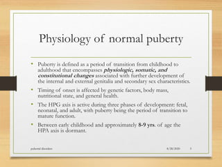 Physiology of normal puberty
• Puberty is defined as a period of transition from childhood to
adulthood that encompasses physiologic, somatic, and
constitutional changes associated with further development of
the internal and external genitalia and secondary sex characteristics.
• Timing of onset is affected by genetic factors, body mass,
nutritional state, and general health.
• The HPG axis is active during three phases of development: fetal,
neonatal, and adult, with puberty being the period of transition to
mature function.
• Between early childhood and approximately 8-9 yrs. of age the
HPA axis is dormant.
8/28/2020pubertal disorders 5
 