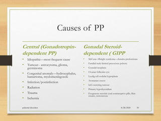 Causes of PP
Central (Gonadotropin-
dependent PP)
• Idiopathic—most frequent cause
• Tumour-- astrocytoma, glioma,
germinoma
• Congenital anomaly—hydrocephalus,
hamartoma, myelomeningocele
• Infection/postinfection
• Radiation
• Trauma
• Ischemia
Gonadal Steroid-
dependent ( GIPP
• McCune-Albright syndrome—females predominate
• Familial male-limited precocious puberty
• Gonadal neoplasia
• Ovarian follicular cyst
• Leydig cell nodular hyperplasia
• Aromatase excess
• hcG secreting tumour
• Primary hypothyroidism
• Exogenous steroids (oral contraceptive pills, Skin
creams, testosterone
8/28/2020pubertal disorders 50
 