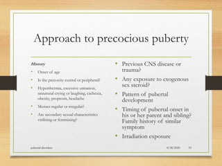 Approach to precocious puberty
History
• Onset of age
• Is the precocity central or peripheral?
• Hyperthermia, excessive urination,
unnatural crying or laughing, cachexia,
obesity, proptosis, headache
• Menses regular or irregular?
• Are secondary sexual characteristics
virilising or feminizing?
• Previous CNS disease or
trauma?
• Any exposure to exogenous
sex steroid?
• Pattern of pubertal
development
• Timing of pubertal onset in
his or her parent and sibling?
Family history of similar
symptom
• Irradiation exposure
8/28/2020pubertal disorders 53
 
