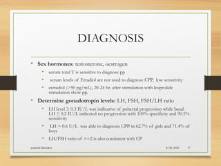DIAGNOSIS
• Sex hormones: testosterone, oestrogen
• serum total T is sensitive to diagnose pp
• serum levels of Etradiol are not used to diagnose CPP, low sensitivity
• estradiol (>50 pg/mL), 20-24 hr. after stimulation with leuprolide
stimulation show pp.
• Determine gonadotropin levels: LH, FSH, FSH/LH ratio
• LH level ≥ 0.3 IU/L was indicative of pubertal progression while basal
LH ≤ 0.2 IU/L indicated no progression with 100% specificity and 90.5%
sensitivity
• LH > 0.6 U/L was able to diagnosis CPP in 62.7% of girls and 71.4% of
boys
• LH/FSH ratio of >=2 is also consistent with CP
8/28/2020pubertal disorders 57
 