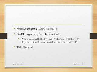 • Measurement of ᵦhcG in males
• GnRH agonist stimulation test
• Peak stimulated LH of (8 mIU/mL after GnRH and (5
IU/L after GnRHa are considered indicative of CPP
• TSH,T4 level
8/28/2020pubertal disorders 58
 