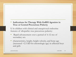 • Indications for Therapy With GnRH Agonists in
True or Central Precocious Puberty
1. In children with clinical and unequivocal endocrine
features of idiopathic true precocious puberty:
• Rapid advancement over a period of 6-12 mo of
secondary sex
• characteristics, height, height velocity, and bone age
(increased >2.5 SD for chronologic age) in affected boys
and girls
8/28/2020pubertal disorders 65
 