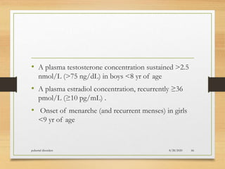 • A plasma testosterone concentration sustained >2.5
nmol/L (>75 ng/dL) in boys <8 yr of age
• A plasma estradiol concentration, recurrently ≥36
pmol/L (≥10 pg/mL) .
• Onset of menarche (and recurrent menses) in girls
<9 yr of age
8/28/2020pubertal disorders 66
 