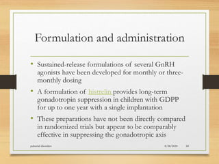 Formulation and administration
• Sustained-release formulations of several GnRH
agonists have been developed for monthly or three-
monthly dosing
• A formulation of histrelin provides long-term
gonadotropin suppression in children with GDPP
for up to one year with a single implantation
• These preparations have not been directly compared
in randomized trials but appear to be comparably
effective in suppressing the gonadotropic axis
8/28/2020pubertal disorders 68
 