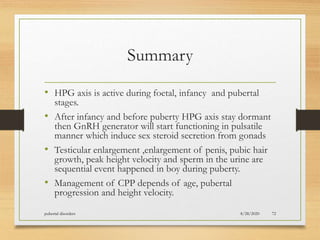 Summary
• HPG axis is active during foetal, infancy and pubertal
stages.
• After infancy and before puberty HPG axis stay dormant
then GnRH generator will start functioning in pulsatile
manner which induce sex steroid secretion from gonads
• Testicular enlargement ,enlargement of penis, pubic hair
growth, peak height velocity and sperm in the urine are
sequential event happened in boy during puberty.
• Management of CPP depends of age, pubertal
progression and height velocity.
8/28/2020pubertal disorders 72
 