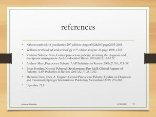 references
• Nelson textbook of paediatrics 20th edition chapter562&563 page2655-2661
• Williams textbook of endocrinology 10th edition chapter 26 page 1090-1203
• Vinícius Nahime Brito, Central precocious puberty: revisiting the diagnosis and
therapeutic management Arch Endocrinol Metab. 2016;60/2; 163-172
• Andrew Muir ,Precocious Puberty AAP Pediatrics in Review 2006;27/10; 373-381
• Brian Bordini, Normal Pubertal Development: Part I&II: Clinical Aspects of
Puberty; AAP Pediatrics in Review ;2011;32 /7 281-292
• Melinda Chen, Erica A. Eugster; Central Precocious Puberty: Update on Diagnosis
and Treatment; Springer International Publishing Switzerland 2015; 274-281
• Uptodate 21.1
8/28/2020pubertal disorders 73
 