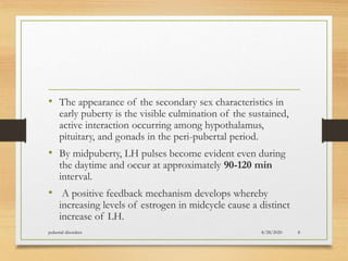 • The appearance of the secondary sex characteristics in
early puberty is the visible culmination of the sustained,
active interaction occurring among hypothalamus,
pituitary, and gonads in the peri-pubertal period.
• By midpuberty, LH pulses become evident even during
the daytime and occur at approximately 90-120 min
interval.
• A positive feedback mechanism develops whereby
increasing levels of estrogen in midcycle cause a distinct
increase of LH.
8/28/2020pubertal disorders 8
 