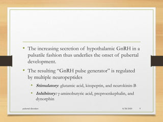 • The increasing secretion of hypothalamic GnRH in a
pulsatile fashion thus underlies the onset of pubertal
development.
• The resulting “GnRH pulse generator” is regulated
by multiple neuropeptides
• Stimulatory: glutamic acid, kisspeptin, and neurokinin-B
• Inhibitory: γ-aminobutyric acid, preproenkephalin, and
dynorphin
8/28/2020pubertal disorders 9
 
