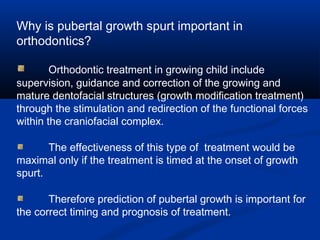Why is pubertal growth spurt important in
orthodontics?
Orthodontic treatment in growing child include
supervision, guidance and correction of the growing and
mature dentofacial structures (growth modification treatment)
through the stimulation and redirection of the functional forces
within the craniofacial complex.
The effectiveness of this type of treatment would be
maximal only if the treatment is timed at the onset of growth
spurt.
Therefore prediction of pubertal growth is important for
the correct timing and prognosis of treatment.