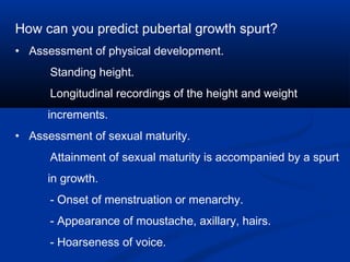 How can you predict pubertal growth spurt?
• Assessment of physical development.
Standing height.
Longitudinal recordings of the height and weight
increments.
• Assessment of sexual maturity.
Attainment of sexual maturity is accompanied by a spurt
in growth.
- Onset of menstruation or menarchy.
- Appearance of moustache, axillary, hairs.
- Hoarseness of voice.