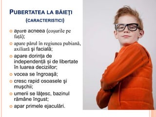 PUBERTATEA LA BĂIEŢI
(CARACTERISTICI)
 apare acneea (coșurile pe
față);
 apare părul în regiunea pubiană,
axiliară şi facială;
 apare dorința de
independență și de libertate
în luarea deciziilor;
 vocea se îngroaşă;
 cresc rapid osoasele şi
muşchii;
 umerii se lăţesc, bazinul
rămâne îngust;
 apar primele ejaculări.
 