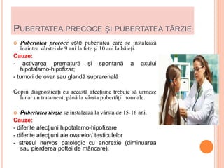 PUBERTATEA PRECOCE ŞI PUBERTATEA TÂRZIE
 Pubertatea precoce este pubertatea care se instalează
înaintea vârstei de 9 ani la fete și 10 ani la băieți.
Cauze:
- activarea prematură şi spontană a axului
hipotalamo-hipofizar;
- tumori de ovar sau glandă suprarenală
Copiii diagnosticați cu această afecțiune trebuie să urmeze
lunar un tratament, până la vârsta pubertății normale.
 Pubertatea târzie se instalează la vârsta de 15-16 ani.
Cauze:
- diferite afecţiuni hipotalamo-hipofizare
- diferite afecţiuni ale ovarelor/ testiculelor
- stresul nervos patologic cu anorexie (diminuarea
sau pierderea poftei de mâncare).
 