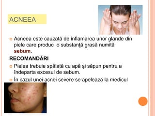 ACNEEA
 Acneea este cauzată de inflamarea unor glande din
piele care produc o substanţă grasă numită
sebum.
RECOMANDĂRI
 Pielea trebuie spălată cu apă şi săpun pentru a
îndeparta excesul de sebum.
 În cazul unei acnei severe se apelează la medicul
dermatolog.
 
