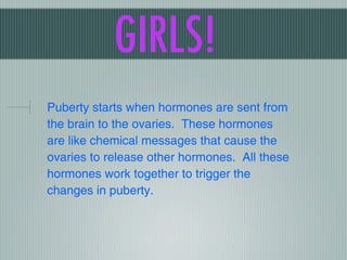GIRLS!
Puberty starts when hormones are sent from
the brain to the ovaries. These hormones
are like chemical messages that cause the
ovaries to release other hormones. All these
hormones work together to trigger the
changes in puberty.
 