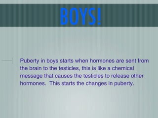 BOYS!
Puberty in boys starts when hormones are sent from
the brain to the testicles, this is like a chemical
message that causes the testicles to release other
hormones. This starts the changes in puberty.
 