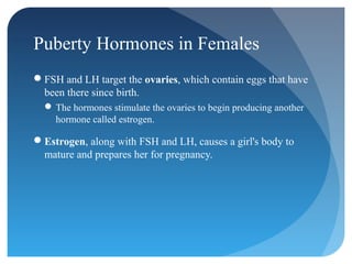 Puberty Hormones in Females
FSH and LH target the ovaries, which contain eggs that have
 been there since birth.
   The hormones stimulate the ovaries to begin producing another
    hormone called estrogen.

Estrogen, along with FSH and LH, causes a girl's body to
 mature and prepares her for pregnancy.
 