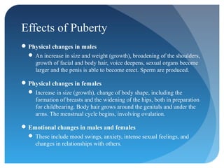 Effects of Puberty
 Physical changes in males
   An increase in size and weight (growth), broadening of the shoulders,
    growth of facial and body hair, voice deepens, sexual organs become
    larger and the penis is able to become erect. Sperm are produced.

 Physical changes in females
   Increase in size (growth), change of body shape, including the
    formation of breasts and the widening of the hips, both in preparation
    for childbearing. Body hair grows around the genitals and under the
    arms. The menstrual cycle begins, involving ovulation.

 Emotional changes in males and females
   These include mood swings, anxiety, intense sexual feelings, and
    changes in relationships with others.
 