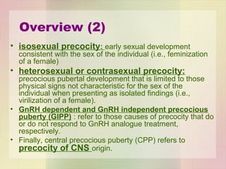 Overview (2)
• isosexual precocity: early sexual development
consistent with the sex of the individual (i.e., feminization
of a female)
• heterosexual or contrasexual precocity:
precocious pubertal development that is limited to those
physical signs not characteristic for the sex of the
individual when presenting as isolated findings (i.e.,
virilization of a female).
• GnRH dependent and GnRH independent precocious
puberty (GIPP) : refer to those causes of precocity that do
or do not respond to GnRH analogue treatment,
respectively.
• Finally, central precocious puberty (CPP) refers to
precocity of CNS origin.
 