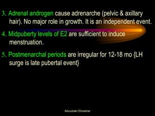 3. Adrenal androgen cause adrenarche (pelvic & axillary hair). No major role in growth. It is an independent event. 
4. Midpuberty levels of E2 are sufficient to induce menstruation. 
5. Postmenarchal periods are irregular for 12-18 mo {LH surge is late pubertal event} 
Aboubakr Elnashar  