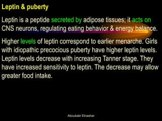 Leptin & puberty 
Leptin is a peptide secreted by adipose tissues; it acts on CNS neurons, regulating eating behavior & energy balance. 
Higher levels of leptin correspond to earlier menarche. Girls with idiopathic precocious puberty have higher leptin levels. Leptin levels decrease with increasing Tanner stage. They have increased sensitivity to leptin. The decrease may allow greater food intake. 
Aboubakr Elnashar  