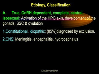 Etiology, Classification 
A. True, GnRH dependent, complete, central, isosexual: Activation of the HPO axis, development of the gonads, SSC & ovulation 
1.Constitutional, idiopathic: (85%)diagnosed by exclusion. 
2.CNS: Meningitis, encephalitis, hydrocephalus 
Aboubakr Elnashar  