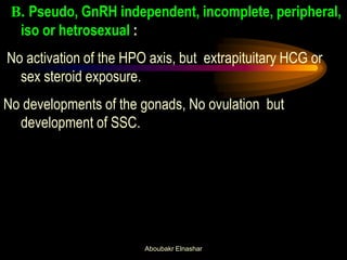 B. Pseudo, GnRH independent, incomplete, peripheral, iso or hetrosexual : 
No activation of the HPO axis, but extrapituitary HCG or sex steroid exposure. 
No developments of the gonads, No ovulation but development of SSC. 
Aboubakr Elnashar  