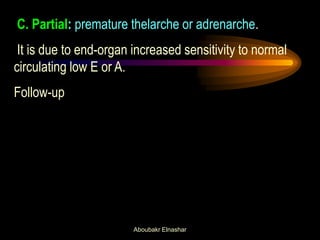 C. Partial: premature thelarche or adrenarche. It is due to end-organ increased sensitivity to normal circulating low E or A. Follow-up 
Aboubakr Elnashar  
