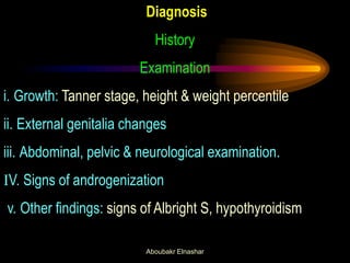 Diagnosis 
History 
Examination 
i. Growth: Tanner stage, height & weight percentile 
ii. External genitalia changes 
iii. Abdominal, pelvic & neurological examination. 
IV. Signs of androgenization 
v. Other findings: signs of Albright S, hypothyroidism 
Aboubakr Elnashar  