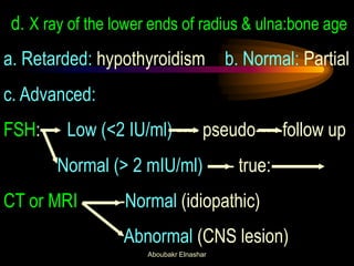 d. X ray of the lower ends of radius & ulna:bone age 
a. Retarded: hypothyroidism b. Normal: Partial 
c. Advanced: 
FSH: Low (<2 IU/ml) ---- pseudo-----follow up 
Normal (> 2 mIU/ml) ----- true: 
CT or MRI --------Normal (idiopathic) 
Abnormal (CNS lesion) 
Aboubakr Elnashar  