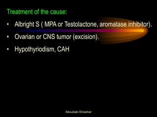 Treatment of the cause: 
•Albright S ( MPA or Testolactone, aromatase inhibitor). 
•Ovarian or CNS tumor (excision). 
•Hypothyriodism, CAH 
Aboubakr Elnashar  