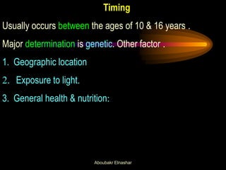Timing Usually occurs between the ages of 10 & 16 years . 
Major determination is genetic. Other factor . 
1.Geographic location 
2. Exposure to light. 
3.General health & nutrition: 
Aboubakr Elnashar  