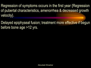 Regression of symptoms occurs in the first year {Regression of pubertal characteristics, amenorrhea & decreased growth velocity}. Delayed epiphyseal fusion; treatment more effective if begun before bone age >12 yrs. 
Aboubakr Elnashar  